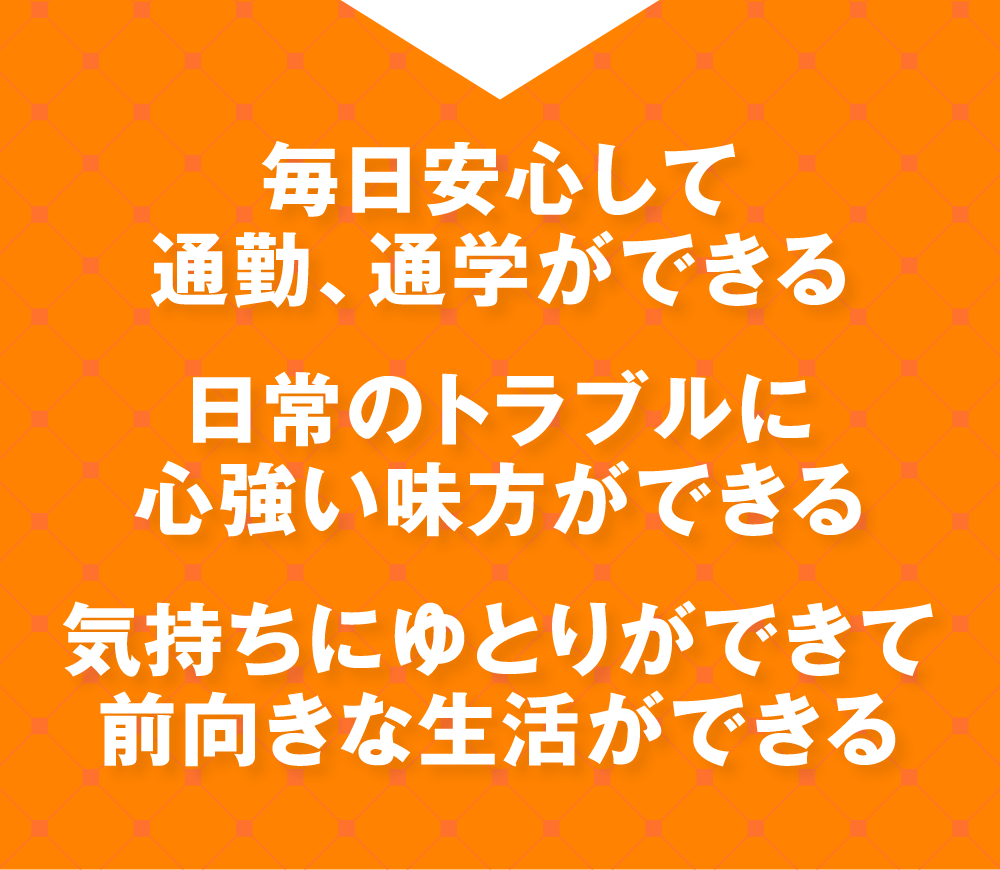 毎日安心して通勤、通学ができる 日常のトラブルに心強い味方ができる 気持ちにゆとりができて前向きな生活ができる