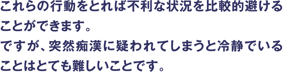 これらの行動をとれば不利な状況を比較的避けることができます。ですが、突然痴漢に疑われてしまうと冷静でいることはとても難しいことです。