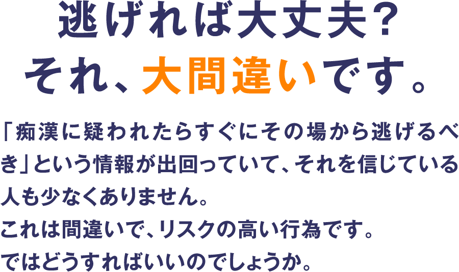 逃げれば大丈夫?それ、大間違いです。「痴漢に疑われたらすぐにその場から逃げるべき」という情報が出回っていて、それを信じている人も少なくありません。これは間違いで、リスクの高い行為です。ではどうすればいいのでしょうか。